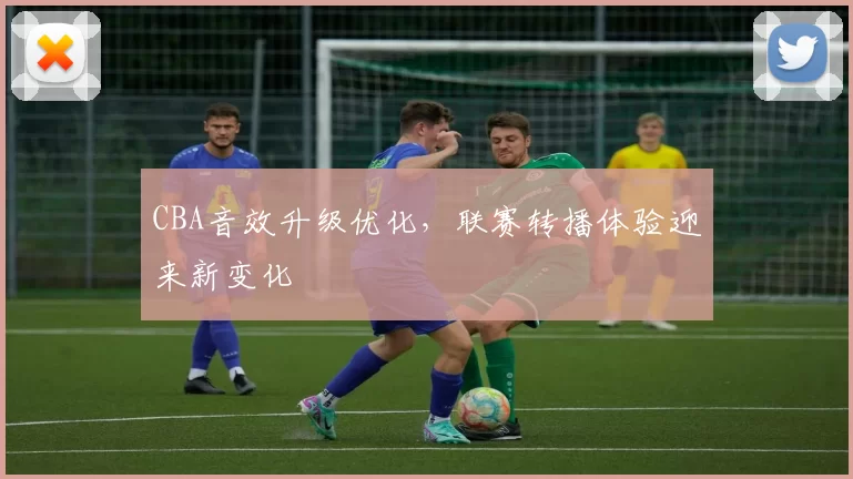 CBA音效升级优化，联赛转播体验迎来新变化