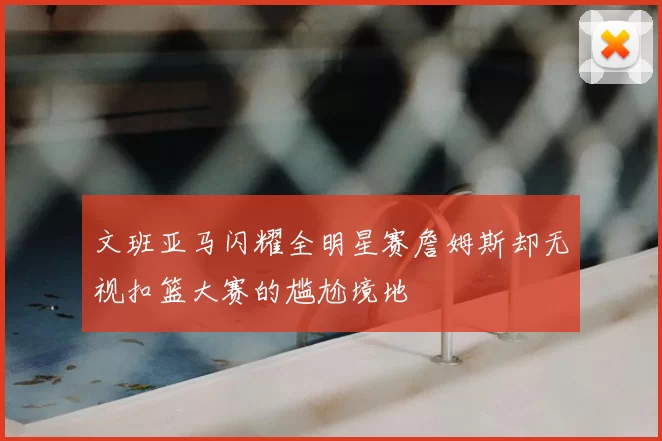 文班亚马闪耀全明星赛詹姆斯却无视扣篮大赛的尴尬境地