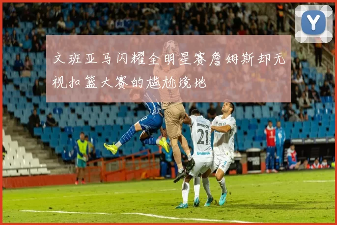 文班亚马闪耀全明星赛詹姆斯却无视扣篮大赛的尴尬境地