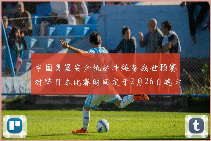中国男篮安全抵达冲绳备战世预赛对阵日本比赛时间定于2月26日晚六点五分