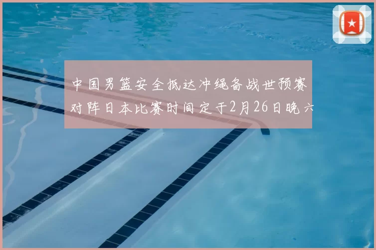 中国男篮安全抵达冲绳备战世预赛对阵日本比赛时间定于2月26日晚六点五分