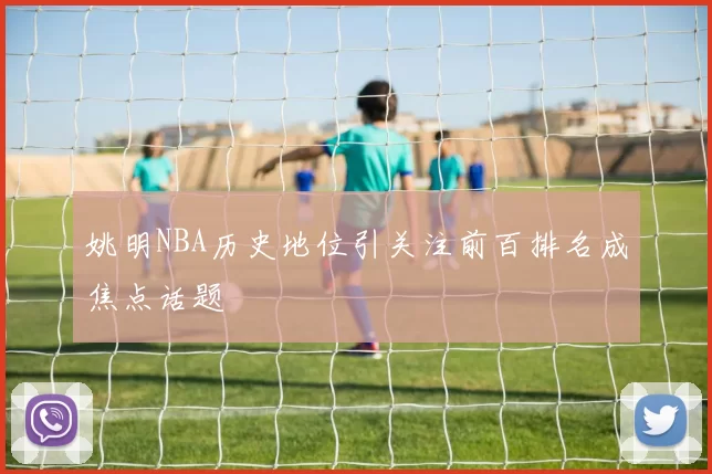 姚明NBA历史地位引关注前百排名成焦点话题