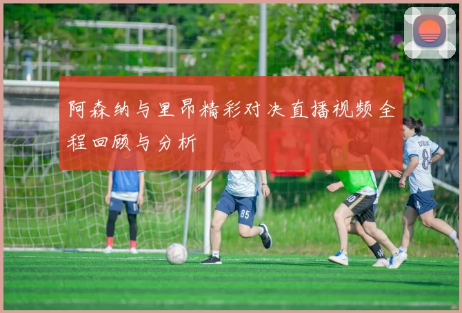阿森纳与里昂精彩对决直播视频全程回顾与分析