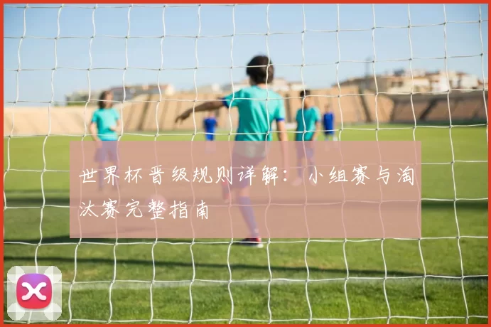 世界杯晋级规则详解:小组赛与淘汰赛完整指南