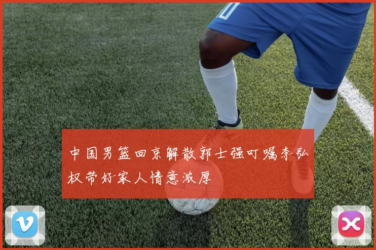 中国男篮回京解散郭士强叮嘱李弘权带好家人情意浓厚