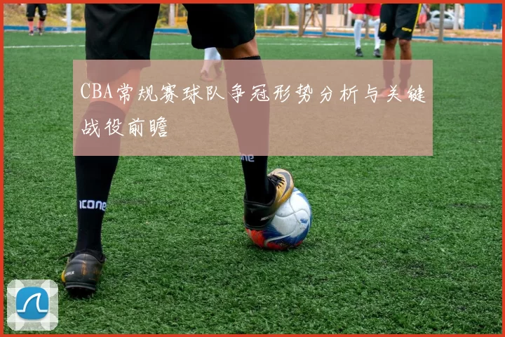 CBA常规赛球队争冠形势分析与关键战役前瞻