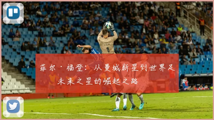 菲尔·福登：从曼城新星到世界足球未来之星的崛起之路