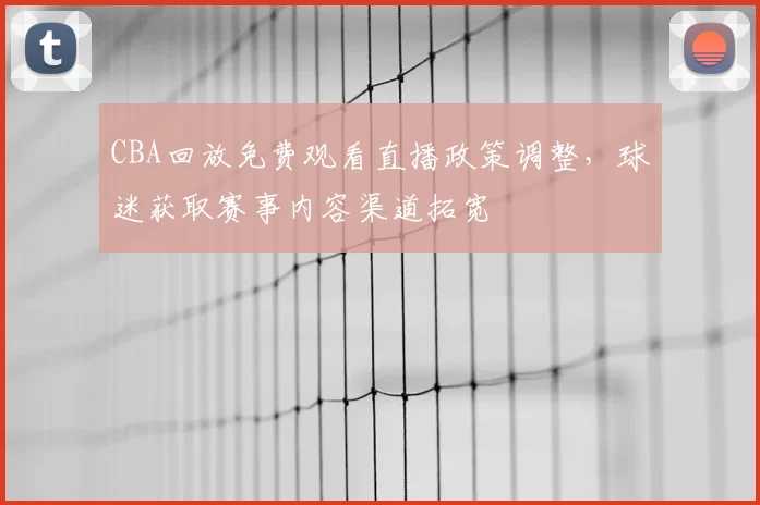 CBA回放免费观看直播政策调整，球迷获取赛事内容渠道拓宽