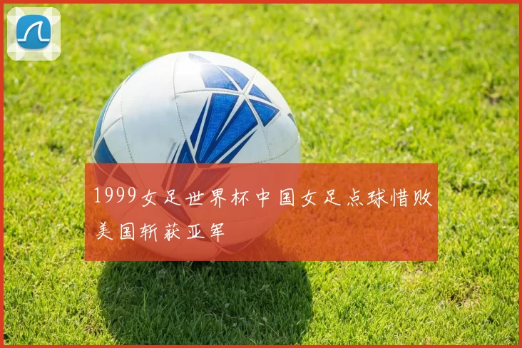 1999女足世界杯中国女足点球惜败美国斩获亚军