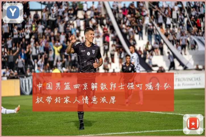 中国男篮回京解散郭士强叮嘱李弘权带好家人情意浓厚