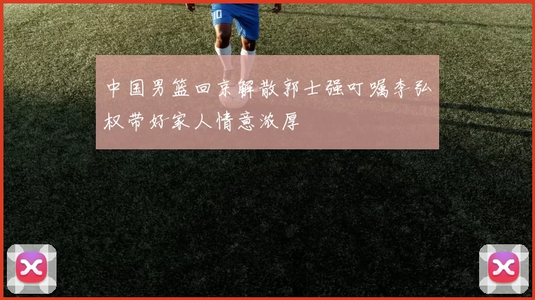 中国男篮回京解散郭士强叮嘱李弘权带好家人情意浓厚