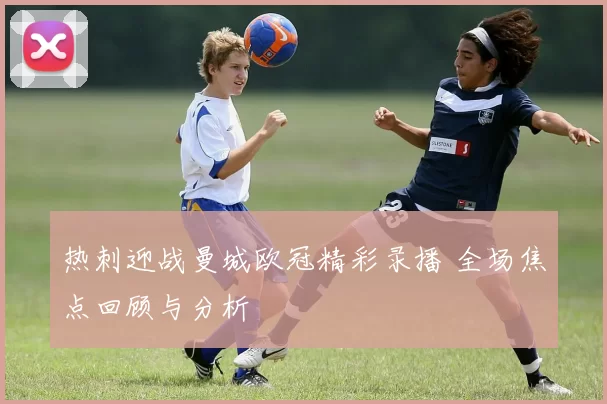 热刺迎战曼城欧冠精彩录播 全场焦点回顾与分析