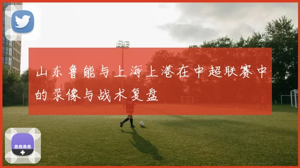 山东鲁能与上海上港在中超联赛中的录像与战术复盘