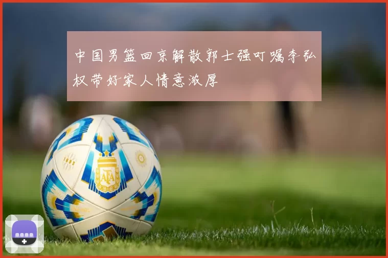 中国男篮回京解散郭士强叮嘱李弘权带好家人情意浓厚