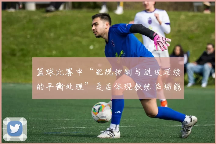 篮球比赛中“犯规控制与进攻延续的平衡处理”是否体现教练临场能力