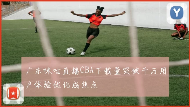 广东咪咕直播CBA下载量突破千万用户体验优化成焦点