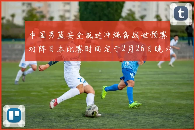 中国男篮安全抵达冲绳备战世预赛对阵日本比赛时间定于2月26日晚六点五分