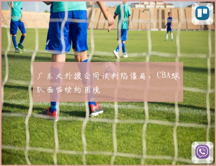广东大外援合同谈判陷僵局，CBA球队面临续约困境