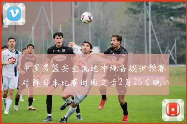 中国男篮安全抵达冲绳备战世预赛对阵日本比赛时间定于2月26日晚六点五分