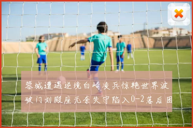 蓉城遭遇逆境白崎凌兵惊艳世界波破门刘殿座无奈失守陷入0-2落后困境