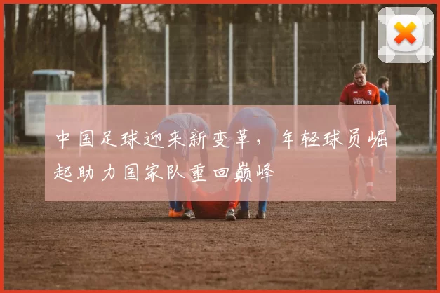中国足球迎来新变革，年轻球员崛起助力国家队重回巅峰
