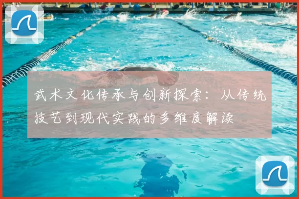 武术文化传承与创新探索：从传统技艺到现代实践的多维度解读